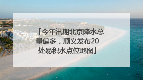 今年汛期北京降水总量偏多，顺义发布20处易积水点位地图